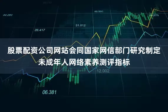 股票配资公司网站会同国家网信部门研究制定未成年人网络素养测评指标