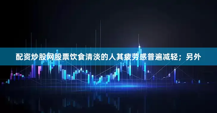 配资炒股网股票饮食清淡的人其疲劳感普遍减轻；另外