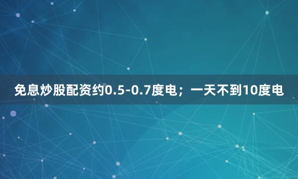 免息炒股配资约0.5-0.7度电；一天不到10度电