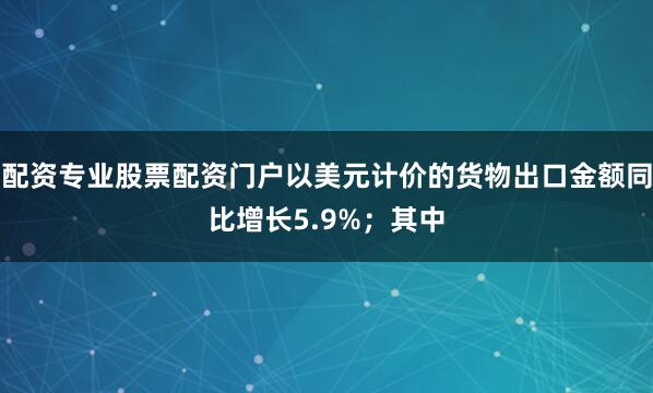 配资专业股票配资门户以美元计价的货物出口金额同比增长5.9%；其中