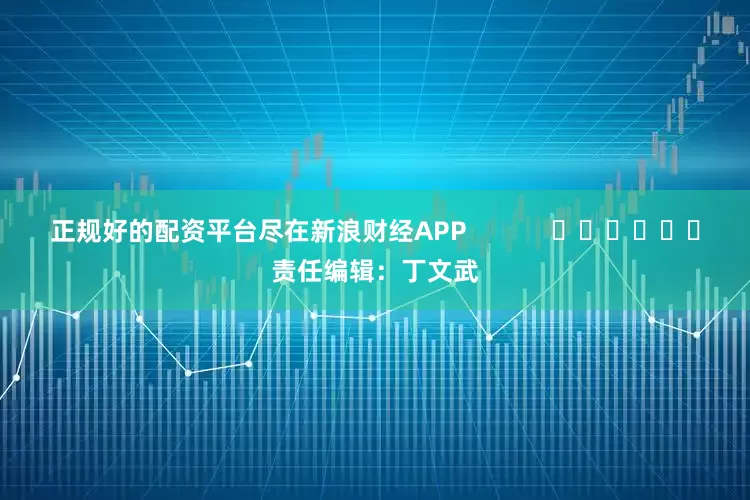正规好的配资平台尽在新浪财经APP            						责任编辑：丁文武